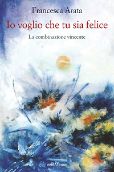 Io voglio che tu sia felice. La combinazione vincente - Francesca Arata