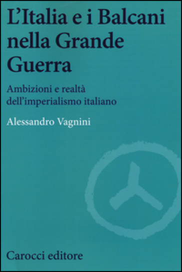 L'Italia e i Balcani nella grande guerra. Ambizioni e realtà dell'imperialismo italiano - Alessandro Vagnini