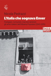 L Italia che sognava Enver. Partigiani, comunisti, marxisti-leninisti: gli amici italiani dell Albania Popolare (1943-1976)