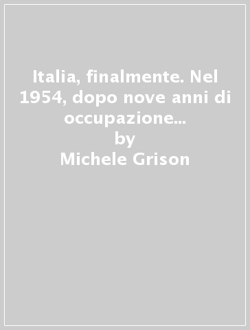 Italia, finalmente. Nel 1954, dopo nove anni di occupazione anglo-americana, Trieste tornò alla madrepatria. Per la seconda volta - Michele Grison