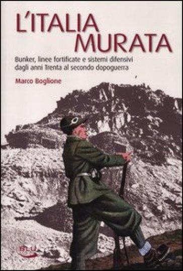 L'Italia murata. Bunker, linee fortificate e sistemi difensivi dagli anni Trenta al secondo dopoguerra - Marco Boglione