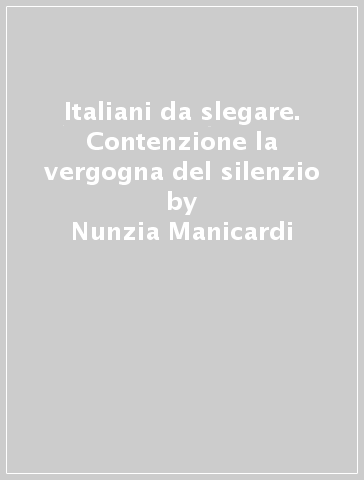 Italiani da slegare. Contenzione la vergogna del silenzio - Nunzia Manicardi