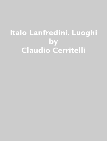 Italo Lanfredini. Luoghi - Claudio Cerritelli - Manuela Zanelli