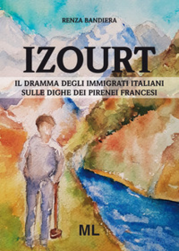 Izourt. Il dramma degli immigrati italiani sulle dighe dei Pirenei francesi - Renza Bandiera