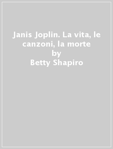 Janis Joplin. La vita, le canzoni, la morte - Betty Shapiro