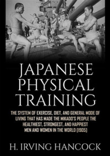 Japanese physical training. The system of exercise, diet, and general mode of living that has made the mikado's people the healthiest, strongest, and happiest men and women in the world - H. Irving Hancock