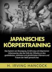 Japanisches Korpertraining. Das System von Bewegung, Ernahrung und allgemeiner Lebensweise, das das Volk der Mikados zu den gesundesten, starksten und glucklichsten Mannern und Frauen der Welt gemacht hat