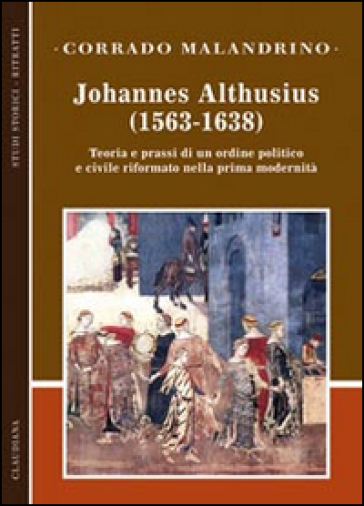 Johannes Althusius (1563-1638). Teoria e prassi di un ordine politico e civile riformato nella prima modernità - Corrado Malandrino