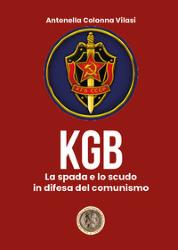 Il KGB. La spada e lo scudo in difesa del comunismo - Antonella Colonna Vilasi