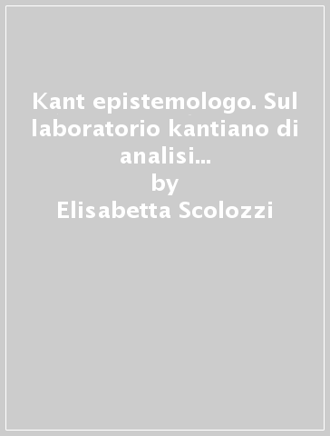 Kant epistemologo. Sul laboratorio kantiano di analisi trascendentale della filosofia della natura - Elisabetta Scolozzi