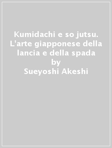 Kumidachi e so jutsu. L'arte giapponese della lancia e della spada - Sueyoshi Akeshi