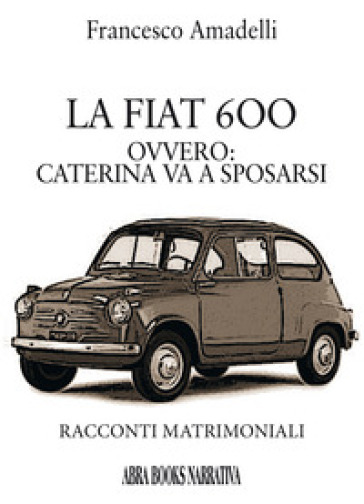 LAa Fiat 600 ovvero: Caterina va a sposarsi. Racconti matrimoniali - Francesco Amadelli