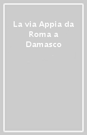 La via Appia da Roma a Damasco