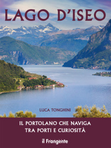 Lago d'Iseo. Il portolano che naviga tra porti e curiosità - Luca Tonghini