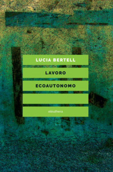 Lavoro ecoautonomo. Dalla sostenibilità del lavoro alla praticabilità della vita - Lucia Bertell | 