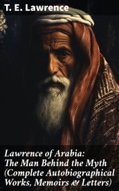 Lawrence of Arabia: The Man Behind the Myth (Complete Autobiographical Works, Memoirs & Letters)