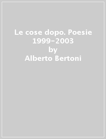 Le cose dopo. Poesie 1999-2003 - Alberto Bertoni