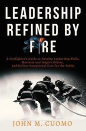 Leadership Refined by Fire: A Firefighter s Guide to Develop Leadership Skills, Motivate and Inspire Others, and Deliver Exceptional Care for the Public