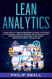 Lean Analytics: A One Step at a Time Entrepreneur s Guide to Scaling Up Your Small Startup Business: Boost Productivity and Measure Only What Really Matters by Using Data Science the Agile Way
