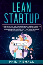 Lean Startup: A One Step At A Time Entrepreneur s Mindset Guide to Building and Continuously Scaling Up Your Small Business; Boost Productivity and Achieve Goals and Success by Using Agile Strategies