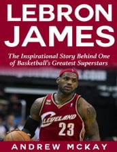 Lebron James: The Inspirational Story Behind One of Basketball s Greatest Superstars