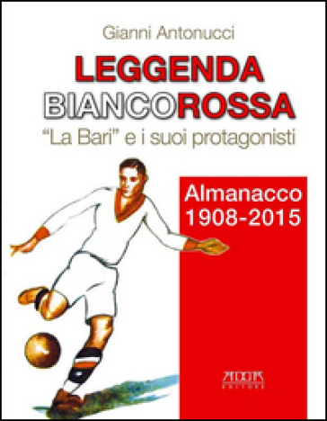 Leggenda biancorossa. «La Bari» e i suoi protagonisti. Almanacco (1908-2015) - Gianni Antonucci