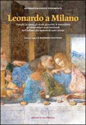 Leonardo a Milano. I luoghi, le opere, gli studi, gli scritti, le invenzioni. Gli straordinari anni lombardi dell italiano più famoso di tutti i tempi