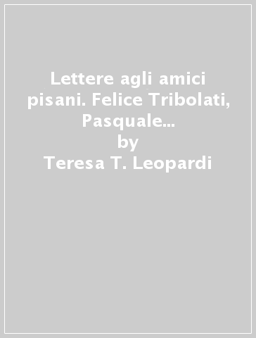 Lettere agli amici pisani. Felice Tribolati, Pasquale Landi, Alessandro D'Ancona - Teresa T. Leopardi