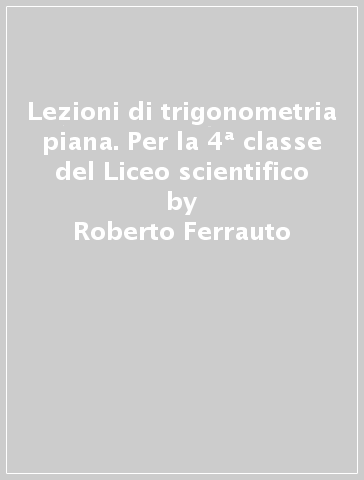 Lezioni di trigonometria piana. Per la 4ª classe del Liceo scientifico - Roberto Ferrauto