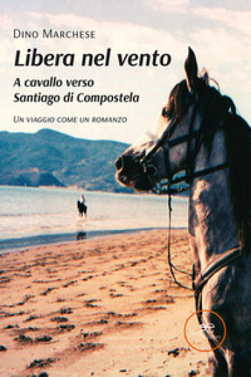 Libera nel vento. A cavallo verso Santiago di Compostela - Dino Marchese