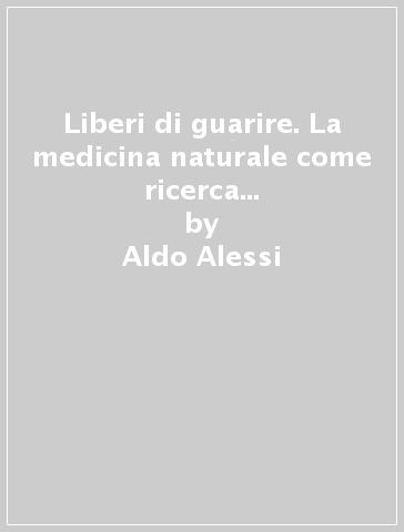 Liberi di guarire. La medicina naturale come ricerca di un percorso interiore e di un nuovo rapporto con la natura - Aldo Alessi