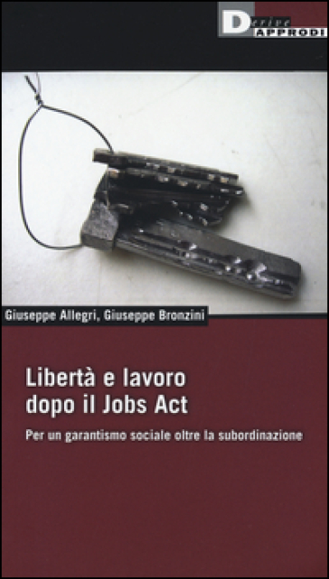 Libertà e lavoro dopo il Jobs Act. Per un garantismo sociale oltre la subordinazione - Giuseppe Allegri - Giuseppe Bronzini