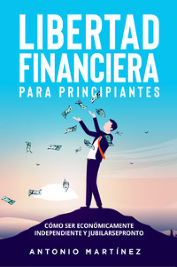 Libertad financiera para principiantes. Como ser economicamente independiente y jubilarse pronto - Antonio Martinez
