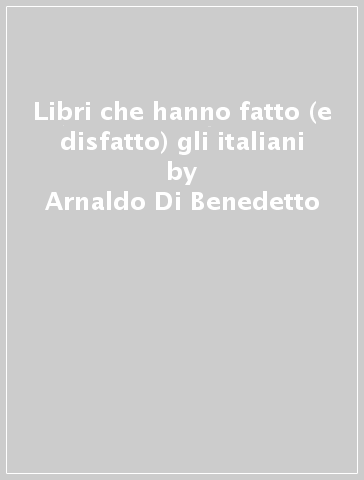 Libri che hanno fatto (e disfatto) gli italiani - Arnaldo Di Benedetto