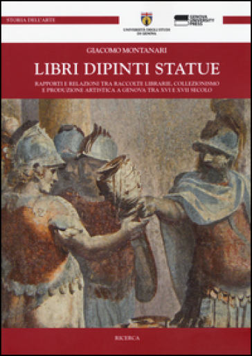 Libri dipinti statue. Rapporti e relazioni tra raccolte librarie, collezionismo e produzione artistica a Genova tra XVI e XVIII secolo - Giacomo Montanari