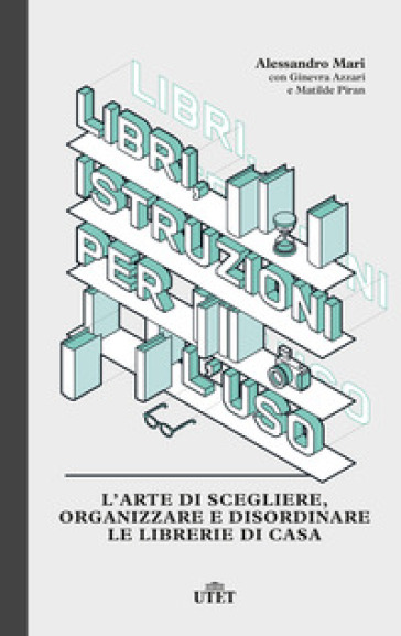 Libri, istruzioni per l'uso. L'arte di scegliere, organizzare e disordinare le librerie di casa - Alessandro Mari - Ginevra Azzari - Matilde Piran