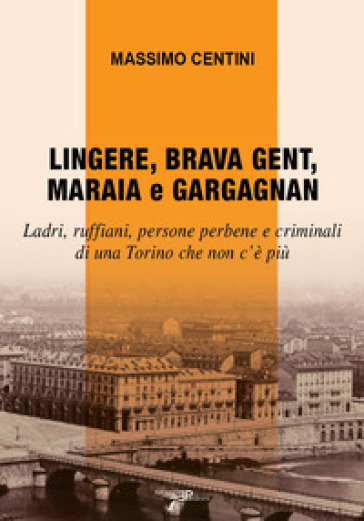 Lingere, brava gent, maraia e gargagnan. Ladri, ruffiani, persone perbene e criminali di una Torino che non c'è più - Massimo Centini