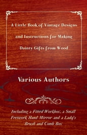 A Little Book of Vintage Designs and Instructions for Making Dainty Gifts from Wood. Including a Fitted Workbox, a Small Fretwork Hand Mirror and a Lady s Brush and Comb Box