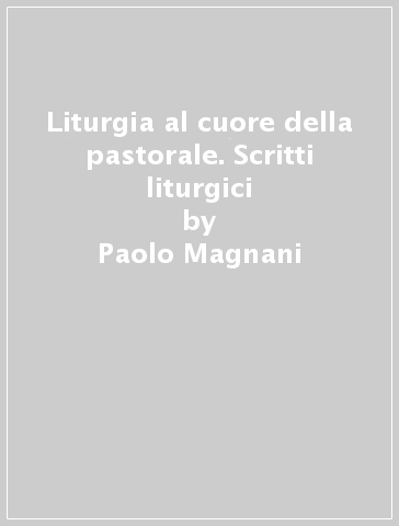 Liturgia al cuore della pastorale. Scritti liturgici - Paolo Magnani