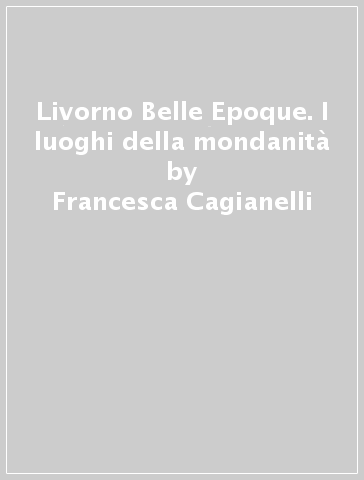 Livorno Belle Epoque. I luoghi della mondanità - Francesca Cagianelli