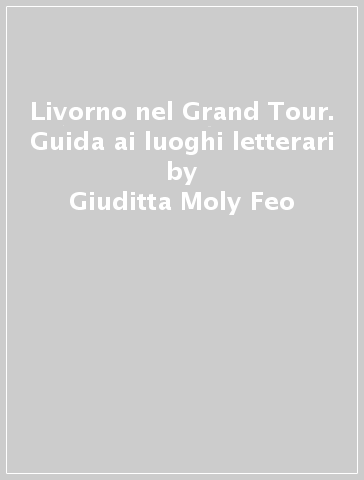 Livorno nel Grand Tour. Guida ai luoghi letterari - Giuditta Moly Feo