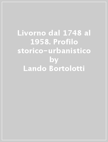 Livorno dal 1748 al 1958. Profilo storico-urbanistico - Lando Bortolotti | 