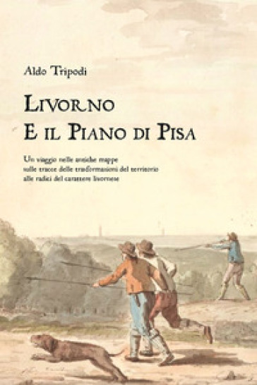 Livorno e il piano di Pisa. Un viaggio nelle antiche mappe sulle tracce delle trasformazioni del territorio alle radici del carattere livornese - Aldo Tripodi