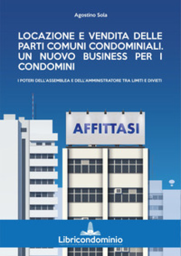 Locazione e vendita delle parti comuni condominiali. Un nuovo business per i condomini. I poteri dell'assemblea e dell'amministratore di condominio - Agostino Sola