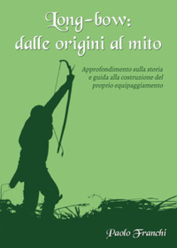 Long-bow: dalle origini al mito. Approfondimento sulla storia e guida alla costruzione del proprio equipaggiamento - Paolo Franchi