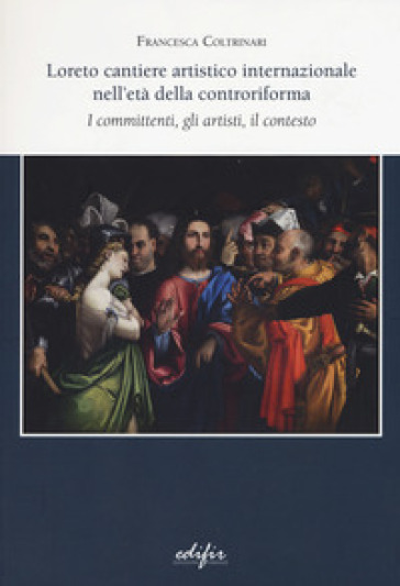 Loreto cantiere artistico internazionale nell'età della controriforma. I committenti, gli artisti, il contesto - Francesca Coltrinari