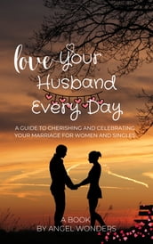 Love Your Husband Every Day: A Guide to Cherishing and Celebrating Your Marriage for women and singles