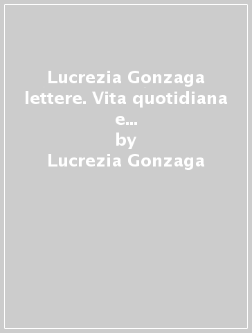 Lucrezia Gonzaga lettere. Vita quotidiana e sensibilità religiosa nel Polesine di metà '500 - Lucrezia Gonzaga