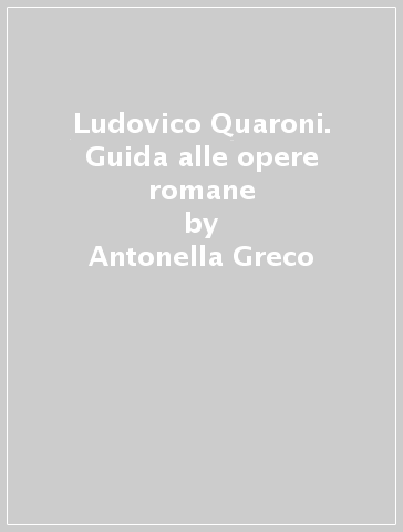 Ludovico Quaroni. Guida alle opere romane - Antonella Greco