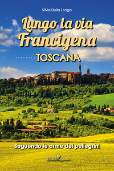 Lungo la via Francigena toscana. Seguendo le orme dei pellegrini - Silvia Della Longa